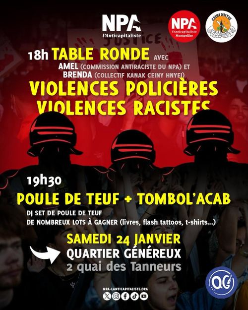 Affiche
NPA l’Anticapitaliste Montpellier
Collectif Kanak Ceiny Hnyei

18h – Table ronde
Avec Amel (commission antiraciste du NPA) et Brenda (collectif Kanak Ceiny Hnyei)

Violences policières
Violences racistes

19h30 – Poule de teuf + Tombol’acab
DJ set de Poule de teuf
De nombreux lots à gagner (livres, flash tattoos, t-shirts…)

Samedi 24 janvier
Quartier Généreux
2 quai des Tanneurs

NPA-lanticapitaliste.org
Quartier Généreux